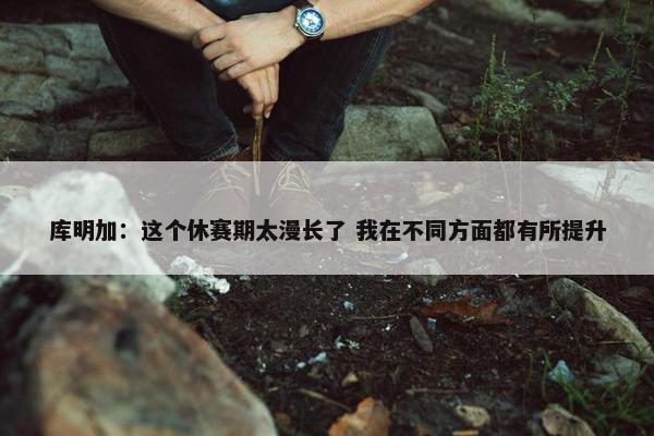 库明加：这个休赛期太漫长了 我在不同方面都有所提升