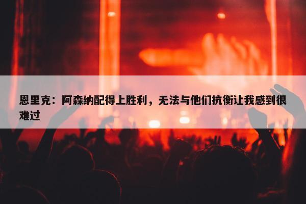 恩里克：阿森纳配得上胜利，无法与他们抗衡让我感到很难过