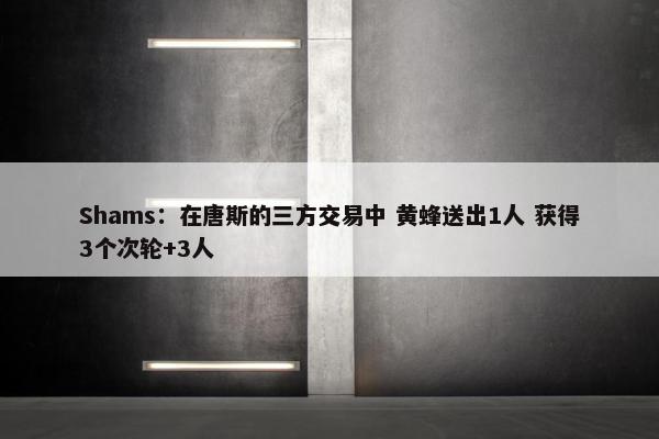 Shams：在唐斯的三方交易中 黄蜂送出1人 获得3个次轮+3人