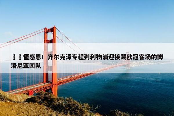 ❤️懂感恩！齐尔克泽专程到利物浦迎接踢欧冠客场的博洛尼亚团队