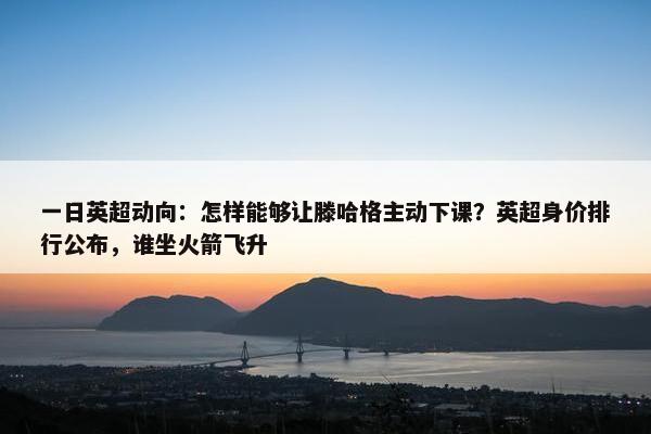 一日英超动向：怎样能够让滕哈格主动下课？英超身价排行公布，谁坐火箭飞升