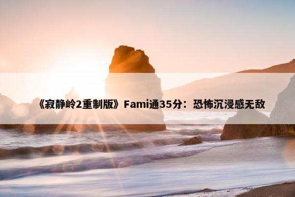 《寂静岭2重制版》Fami通35分：恐怖沉浸感无敌