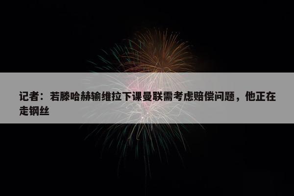 记者：若滕哈赫输维拉下课曼联需考虑赔偿问题，他正在走钢丝