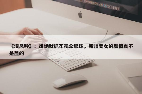 《漠风吟》：出场就抓牢观众眼球，新疆美女的颜值真不是盖的