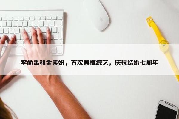 李尚禹和金素妍，首次同框综艺，庆祝结婚七周年