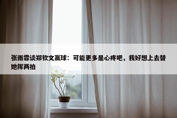 张雨霏谈郑钦文赢球：可能更多是心疼吧，我好想上去替她挥两拍