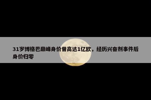 31岁博格巴巅峰身价曾高达1亿欧，经历兴奋剂事件后身价归零