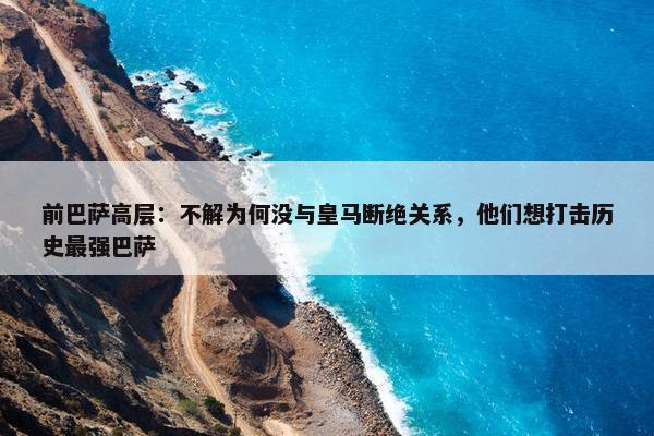 前巴萨高层：不解为何没与皇马断绝关系，他们想打击历史最强巴萨