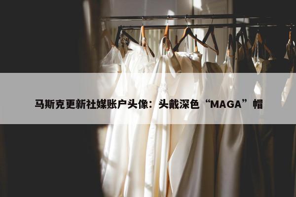 马斯克更新社媒账户头像：头戴深色“MAGA”帽