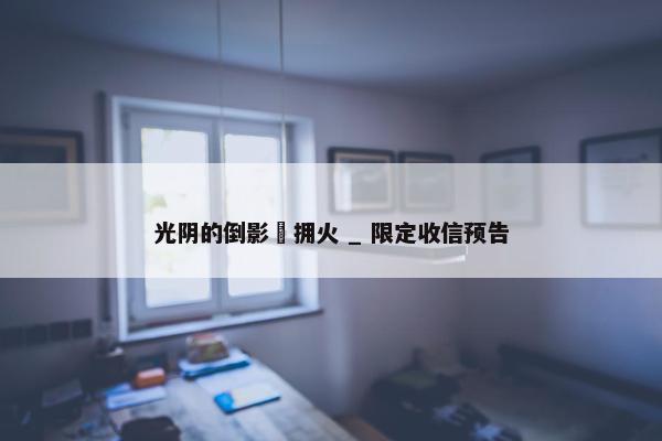 光阴的倒影・拥火 _ 限定收信预告