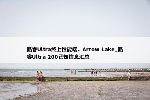 酷睿Ultra终上性能端，Arrow Lake_酷睿Ultra 200已知信息汇总