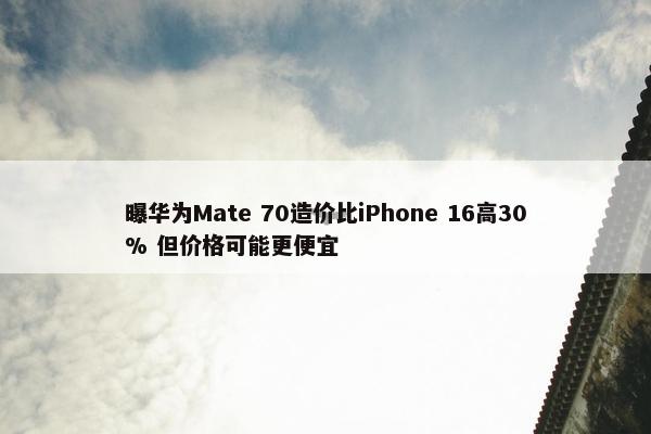 曝华为Mate 70造价比iPhone 16高30% 但价格可能更便宜