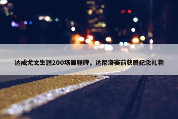 达成尤文生涯200场里程碑，达尼洛赛前获赠纪念礼物