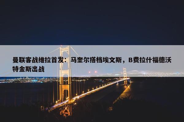 曼联客战维拉首发：马奎尔搭档埃文斯，B费拉什福德沃特金斯出战