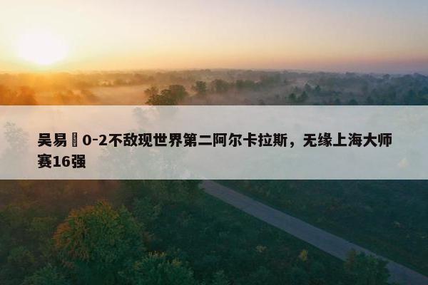 吴易昺0-2不敌现世界第二阿尔卡拉斯，无缘上海大师赛16强