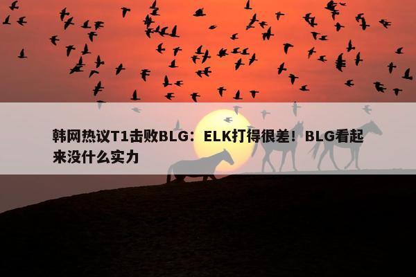 韩网热议T1击败BLG：ELK打得很差！BLG看起来没什么实力