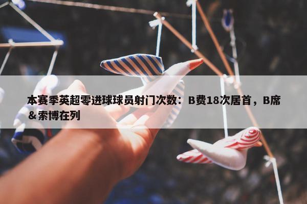 本赛季英超零进球球员射门次数：B费18次居首，B席＆索博在列