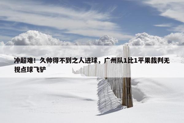 冲超难！久帅得不到之人进球，广州队1比1平果裁判无视点球飞铲