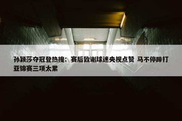 孙颖莎夺冠登热搜：赛后致谢球迷央视点赞 马不停蹄打亚锦赛三项太累