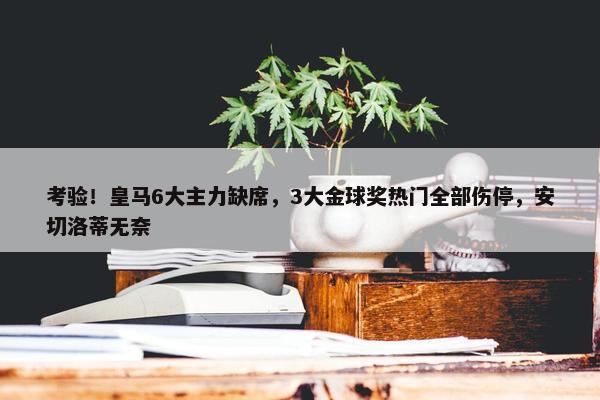 考验！皇马6大主力缺席，3大金球奖热门全部伤停，安切洛蒂无奈