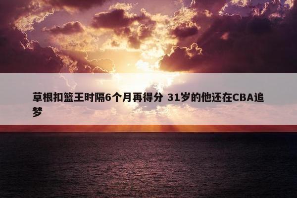 草根扣篮王时隔6个月再得分 31岁的他还在CBA追梦