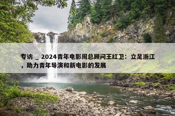 专访 _ 2024青年电影周总顾问王红卫：立足浙江，助力青年导演和新电影的发展