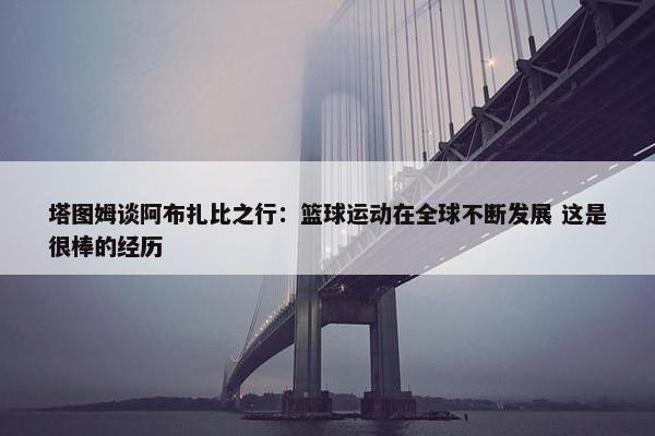 塔图姆谈阿布扎比之行：篮球运动在全球不断发展 这是很棒的经历