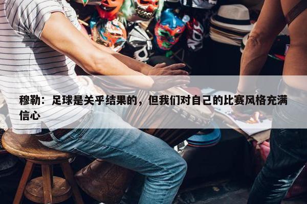 穆勒：足球是关乎结果的，但我们对自己的比赛风格充满信心