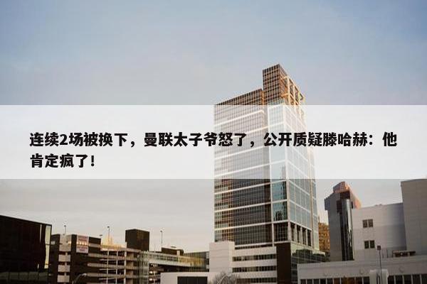 连续2场被换下，曼联太子爷怒了，公开质疑滕哈赫：他肯定疯了！