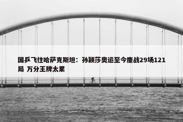 国乒飞往哈萨克斯坦：孙颖莎奥运至今鏖战29场121局 万分王牌太累