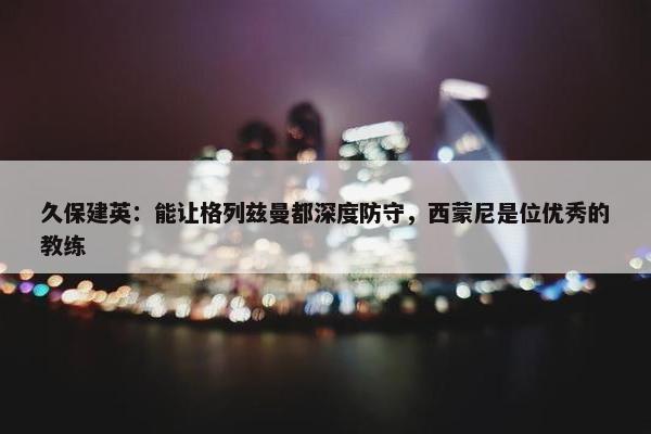 久保建英：能让格列兹曼都深度防守，西蒙尼是位优秀的教练