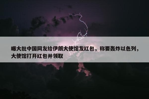 曝大批中国网友给伊朗大使馆发红包，称要轰炸以色列，大使馆打开红包并领取