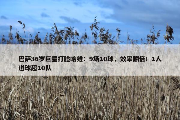 巴萨36岁巨星打脸哈维：9场10球，效率翻倍！1人进球超10队