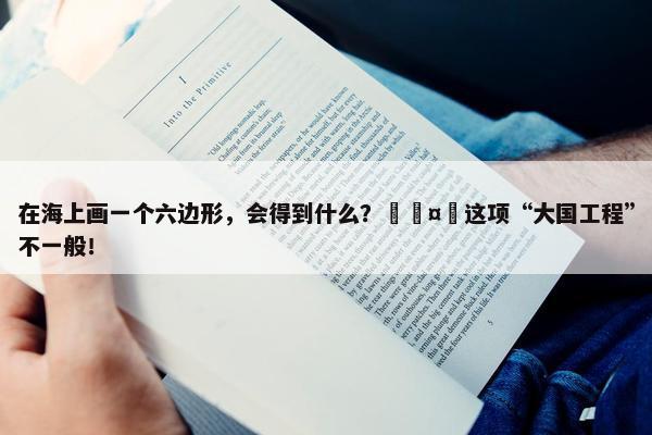 在海上画一个六边形，会得到什么？🤔这项“大国工程”不一般！