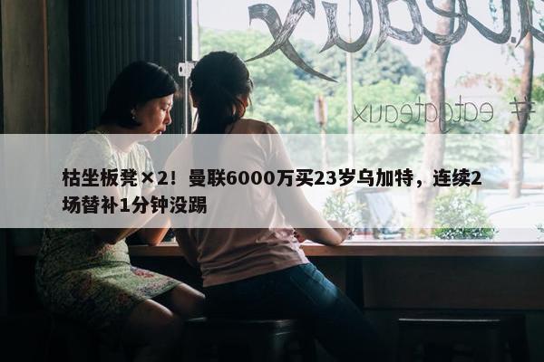 枯坐板凳×2！曼联6000万买23岁乌加特，连续2场替补1分钟没踢