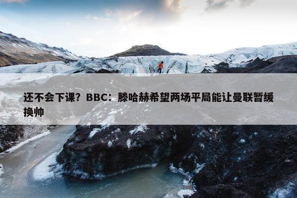 还不会下课？BBC：滕哈赫希望两场平局能让曼联暂缓换帅