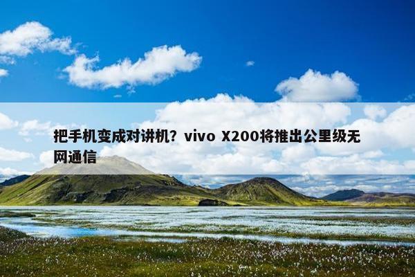 把手机变成对讲机？vivo X200将推出公里级无网通信