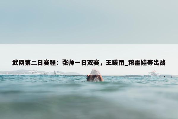 武网第二日赛程：张帅一日双赛，王曦雨_穆霍娃等出战