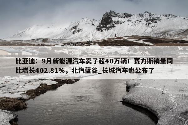 比亚迪：9月新能源汽车卖了超40万辆！赛力斯销量同比增长402.81%，北汽蓝谷_长城汽车也公布了