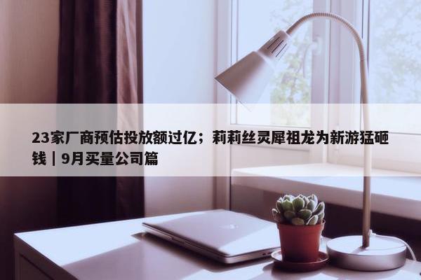 23家厂商预估投放额过亿；莉莉丝灵犀祖龙为新游猛砸钱｜9月买量公司篇