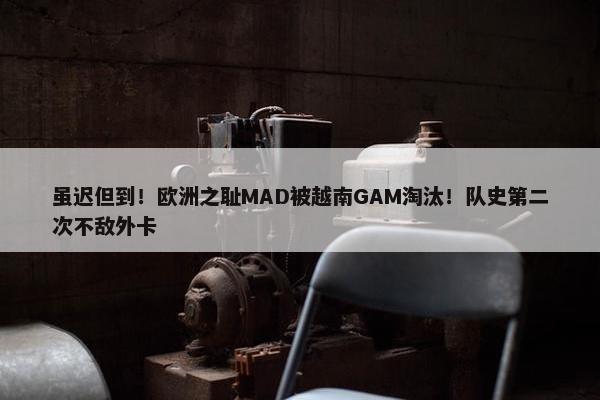 虽迟但到！欧洲之耻MAD被越南GAM淘汰！队史第二次不敌外卡