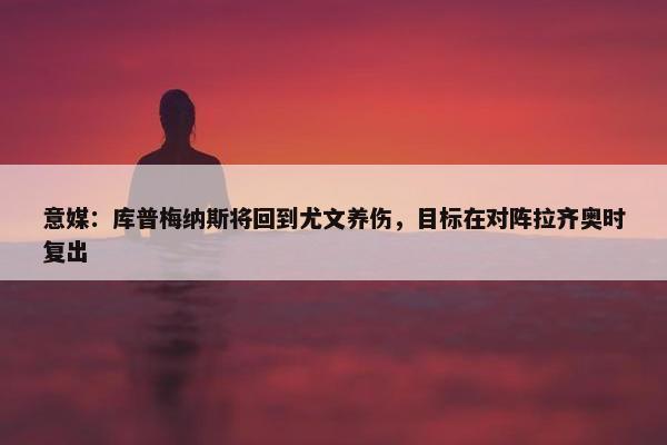 意媒：库普梅纳斯将回到尤文养伤，目标在对阵拉齐奥时复出