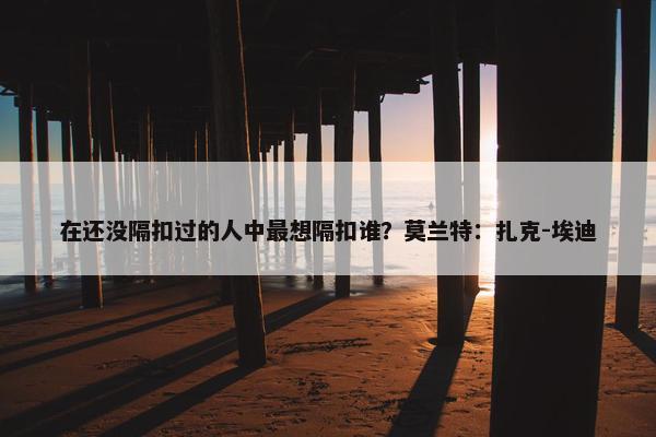 在还没隔扣过的人中最想隔扣谁？莫兰特：扎克-埃迪