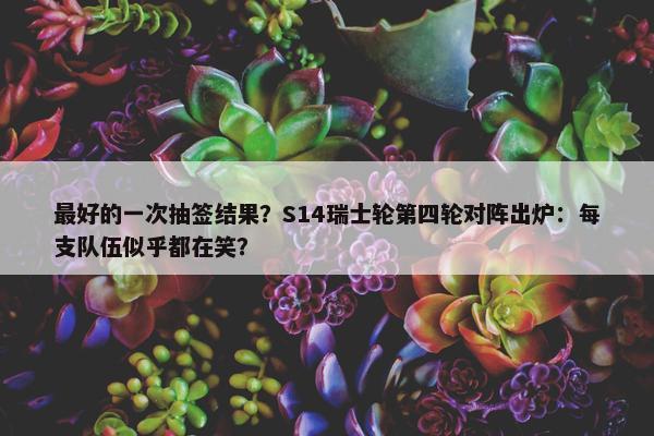 最好的一次抽签结果？S14瑞士轮第四轮对阵出炉：每支队伍似乎都在笑？