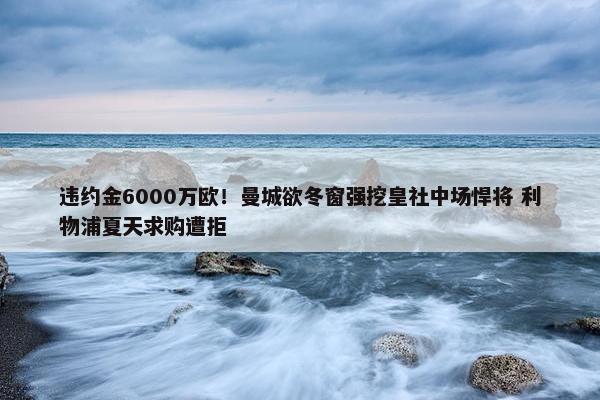 违约金6000万欧！曼城欲冬窗强挖皇社中场悍将 利物浦夏天求购遭拒