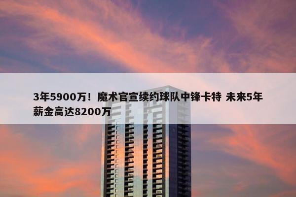 3年5900万！魔术官宣续约球队中锋卡特 未来5年薪金高达8200万