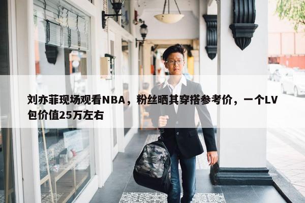 刘亦菲现场观看NBA，粉丝晒其穿搭参考价，一个LV包价值25万左右