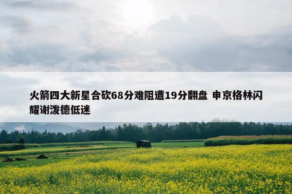 火箭四大新星合砍68分难阻遭19分翻盘 申京格林闪耀谢泼德低迷