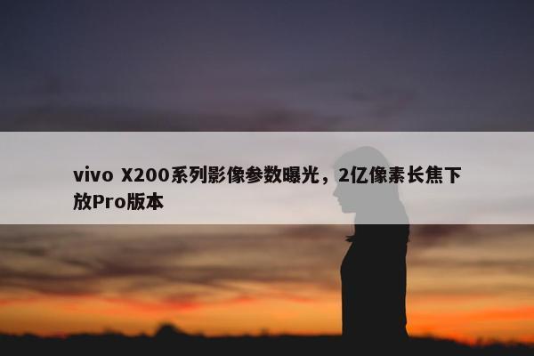 vivo X200系列影像参数曝光，2亿像素长焦下放Pro版本