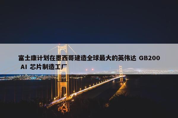 富士康计划在墨西哥建造全球最大的英伟达 GB200 AI 芯片制造工厂